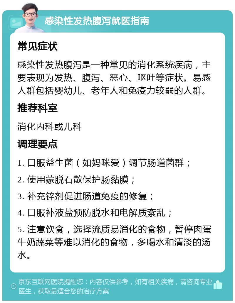 感染性发热腹泻就医指南 常见症状 感染性发热腹泻是一种常见的消化系统疾病，主要表现为发热、腹泻、恶心、呕吐等症状。易感人群包括婴幼儿、老年人和免疫力较弱的人群。 推荐科室 消化内科或儿科 调理要点 1. 口服益生菌（如妈咪爱）调节肠道菌群； 2. 使用蒙脱石散保护肠黏膜； 3. 补充锌剂促进肠道免疫的修复； 4. 口服补液盐预防脱水和电解质紊乱； 5. 注意饮食，选择流质易消化的食物，暂停肉蛋牛奶蔬菜等难以消化的食物，多喝水和清淡的汤水。