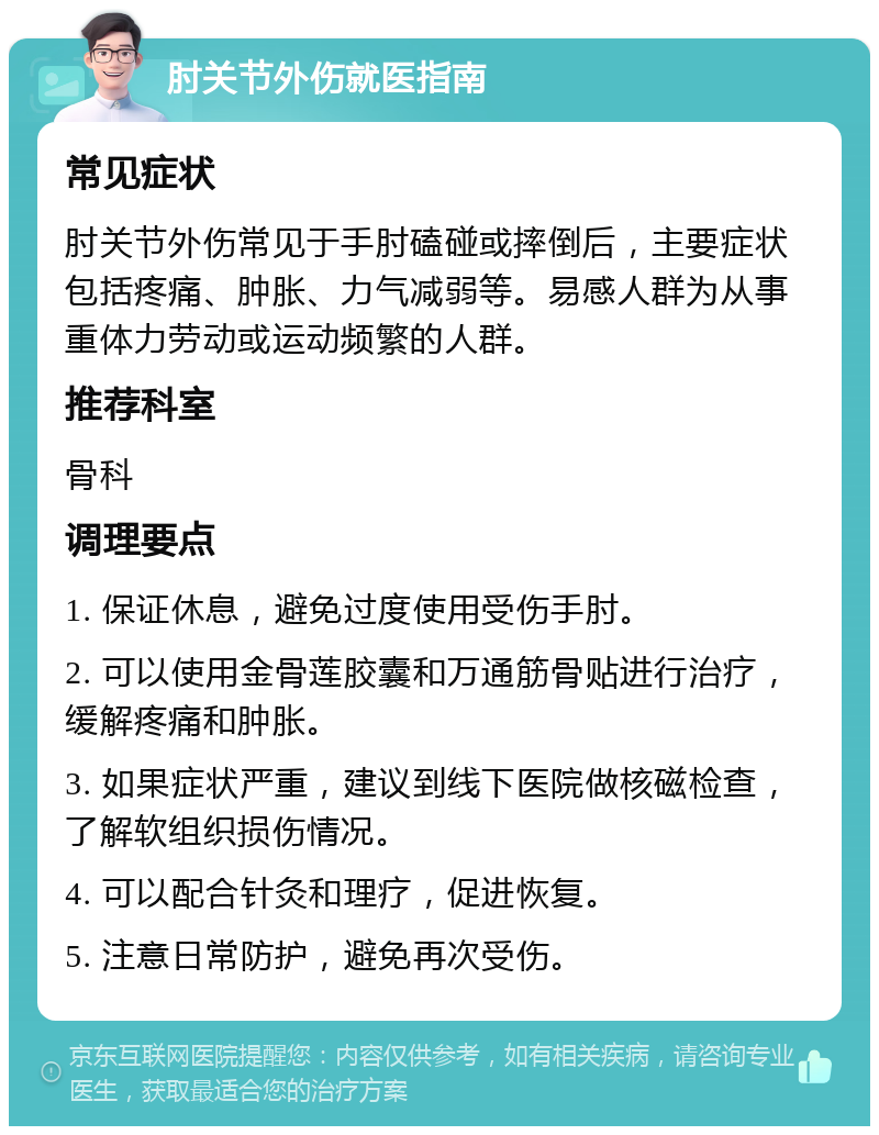 肘关节外伤就医指南 常见症状 肘关节外伤常见于手肘磕碰或摔倒后，主要症状包括疼痛、肿胀、力气减弱等。易感人群为从事重体力劳动或运动频繁的人群。 推荐科室 骨科 调理要点 1. 保证休息，避免过度使用受伤手肘。 2. 可以使用金骨莲胶囊和万通筋骨贴进行治疗，缓解疼痛和肿胀。 3. 如果症状严重，建议到线下医院做核磁检查，了解软组织损伤情况。 4. 可以配合针灸和理疗，促进恢复。 5. 注意日常防护，避免再次受伤。