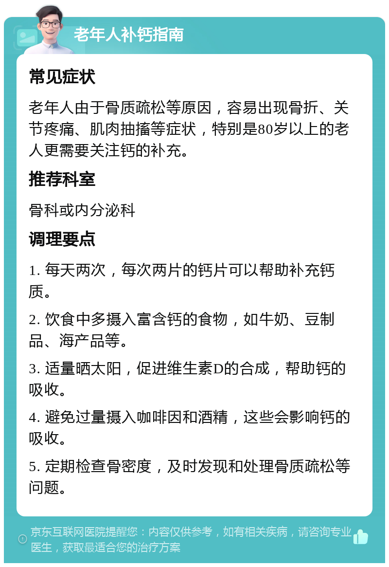 老年人补钙指南 常见症状 老年人由于骨质疏松等原因，容易出现骨折、关节疼痛、肌肉抽搐等症状，特别是80岁以上的老人更需要关注钙的补充。 推荐科室 骨科或内分泌科 调理要点 1. 每天两次，每次两片的钙片可以帮助补充钙质。 2. 饮食中多摄入富含钙的食物，如牛奶、豆制品、海产品等。 3. 适量晒太阳，促进维生素D的合成，帮助钙的吸收。 4. 避免过量摄入咖啡因和酒精，这些会影响钙的吸收。 5. 定期检查骨密度，及时发现和处理骨质疏松等问题。