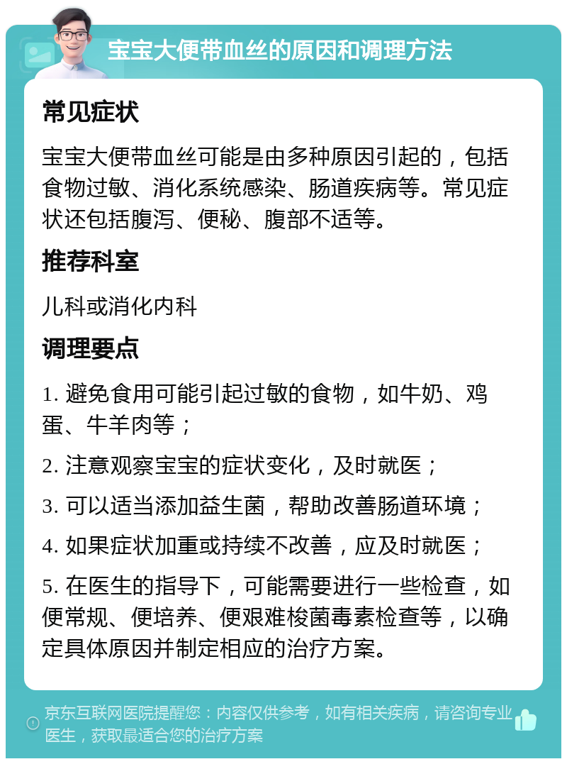 宝宝大便带血丝的原因和调理方法 常见症状 宝宝大便带血丝可能是由多种原因引起的，包括食物过敏、消化系统感染、肠道疾病等。常见症状还包括腹泻、便秘、腹部不适等。 推荐科室 儿科或消化内科 调理要点 1. 避免食用可能引起过敏的食物，如牛奶、鸡蛋、牛羊肉等； 2. 注意观察宝宝的症状变化，及时就医； 3. 可以适当添加益生菌，帮助改善肠道环境； 4. 如果症状加重或持续不改善，应及时就医； 5. 在医生的指导下，可能需要进行一些检查，如便常规、便培养、便艰难梭菌毒素检查等，以确定具体原因并制定相应的治疗方案。