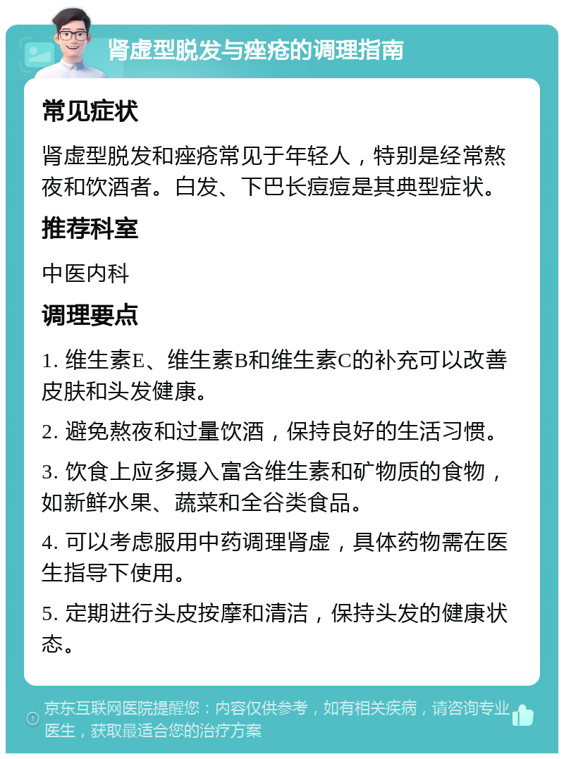 肾虚型脱发与痤疮的调理指南 常见症状 肾虚型脱发和痤疮常见于年轻人，特别是经常熬夜和饮酒者。白发、下巴长痘痘是其典型症状。 推荐科室 中医内科 调理要点 1. 维生素E、维生素B和维生素C的补充可以改善皮肤和头发健康。 2. 避免熬夜和过量饮酒，保持良好的生活习惯。 3. 饮食上应多摄入富含维生素和矿物质的食物，如新鲜水果、蔬菜和全谷类食品。 4. 可以考虑服用中药调理肾虚，具体药物需在医生指导下使用。 5. 定期进行头皮按摩和清洁，保持头发的健康状态。