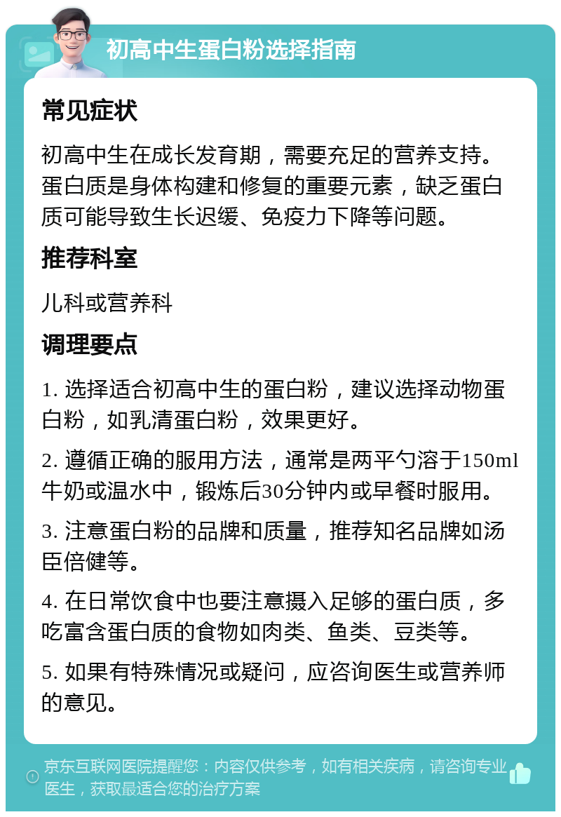 初高中生蛋白粉选择指南 常见症状 初高中生在成长发育期，需要充足的营养支持。蛋白质是身体构建和修复的重要元素，缺乏蛋白质可能导致生长迟缓、免疫力下降等问题。 推荐科室 儿科或营养科 调理要点 1. 选择适合初高中生的蛋白粉，建议选择动物蛋白粉，如乳清蛋白粉，效果更好。 2. 遵循正确的服用方法，通常是两平勺溶于150ml牛奶或温水中，锻炼后30分钟内或早餐时服用。 3. 注意蛋白粉的品牌和质量，推荐知名品牌如汤臣倍健等。 4. 在日常饮食中也要注意摄入足够的蛋白质，多吃富含蛋白质的食物如肉类、鱼类、豆类等。 5. 如果有特殊情况或疑问，应咨询医生或营养师的意见。