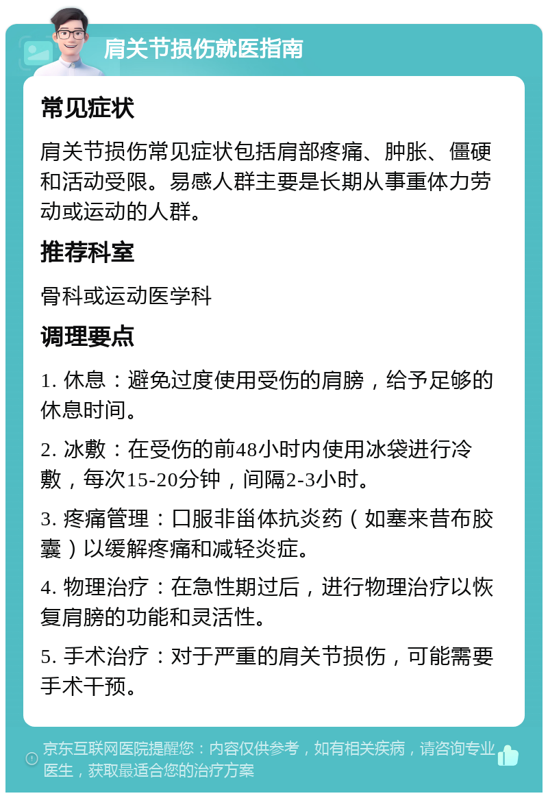 肩关节损伤就医指南 常见症状 肩关节损伤常见症状包括肩部疼痛、肿胀、僵硬和活动受限。易感人群主要是长期从事重体力劳动或运动的人群。 推荐科室 骨科或运动医学科 调理要点 1. 休息：避免过度使用受伤的肩膀，给予足够的休息时间。 2. 冰敷：在受伤的前48小时内使用冰袋进行冷敷，每次15-20分钟，间隔2-3小时。 3. 疼痛管理：口服非甾体抗炎药（如塞来昔布胶囊）以缓解疼痛和减轻炎症。 4. 物理治疗：在急性期过后，进行物理治疗以恢复肩膀的功能和灵活性。 5. 手术治疗：对于严重的肩关节损伤，可能需要手术干预。