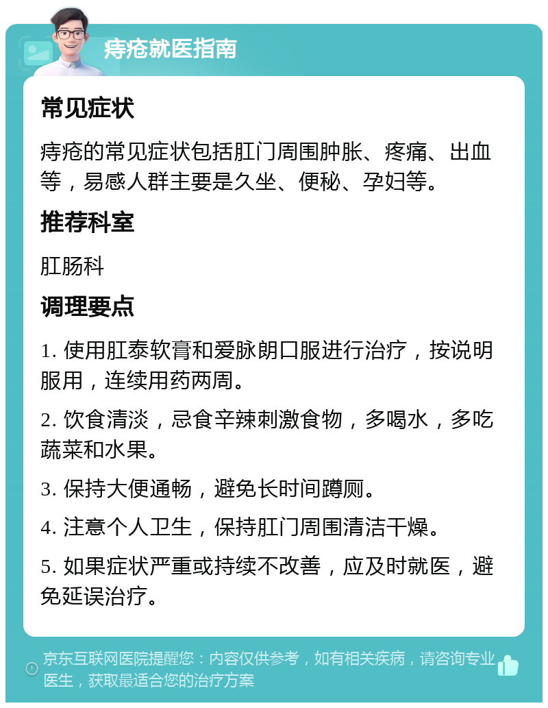 痔疮就医指南 常见症状 痔疮的常见症状包括肛门周围肿胀、疼痛、出血等，易感人群主要是久坐、便秘、孕妇等。 推荐科室 肛肠科 调理要点 1. 使用肛泰软膏和爱脉朗口服进行治疗，按说明服用，连续用药两周。 2. 饮食清淡，忌食辛辣刺激食物，多喝水，多吃蔬菜和水果。 3. 保持大便通畅，避免长时间蹲厕。 4. 注意个人卫生，保持肛门周围清洁干燥。 5. 如果症状严重或持续不改善，应及时就医，避免延误治疗。