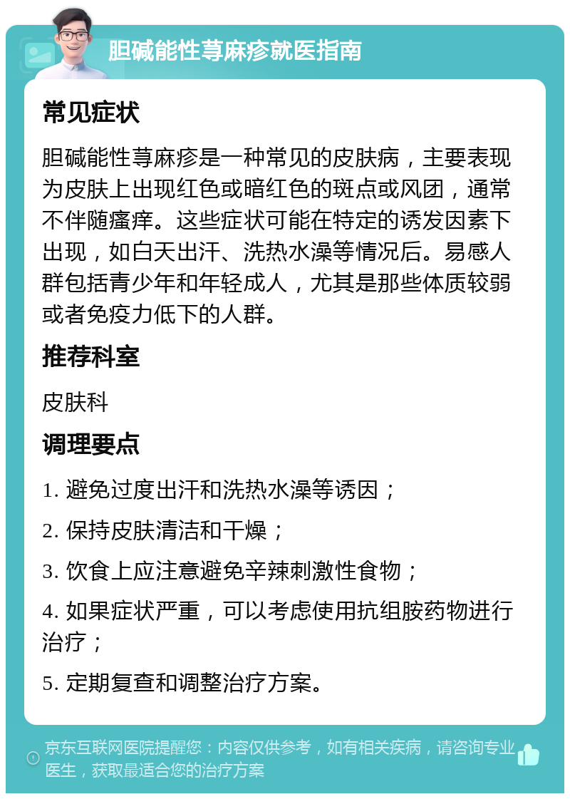 胆碱能性荨麻疹就医指南 常见症状 胆碱能性荨麻疹是一种常见的皮肤病，主要表现为皮肤上出现红色或暗红色的斑点或风团，通常不伴随瘙痒。这些症状可能在特定的诱发因素下出现，如白天出汗、洗热水澡等情况后。易感人群包括青少年和年轻成人，尤其是那些体质较弱或者免疫力低下的人群。 推荐科室 皮肤科 调理要点 1. 避免过度出汗和洗热水澡等诱因； 2. 保持皮肤清洁和干燥； 3. 饮食上应注意避免辛辣刺激性食物； 4. 如果症状严重，可以考虑使用抗组胺药物进行治疗； 5. 定期复查和调整治疗方案。