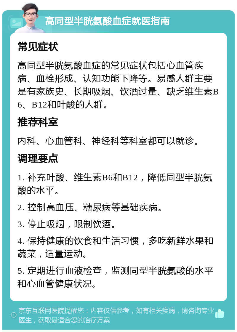 高同型半胱氨酸血症就医指南 常见症状 高同型半胱氨酸血症的常见症状包括心血管疾病、血栓形成、认知功能下降等。易感人群主要是有家族史、长期吸烟、饮酒过量、缺乏维生素B6、B12和叶酸的人群。 推荐科室 内科、心血管科、神经科等科室都可以就诊。 调理要点 1. 补充叶酸、维生素B6和B12，降低同型半胱氨酸的水平。 2. 控制高血压、糖尿病等基础疾病。 3. 停止吸烟，限制饮酒。 4. 保持健康的饮食和生活习惯，多吃新鲜水果和蔬菜，适量运动。 5. 定期进行血液检查，监测同型半胱氨酸的水平和心血管健康状况。