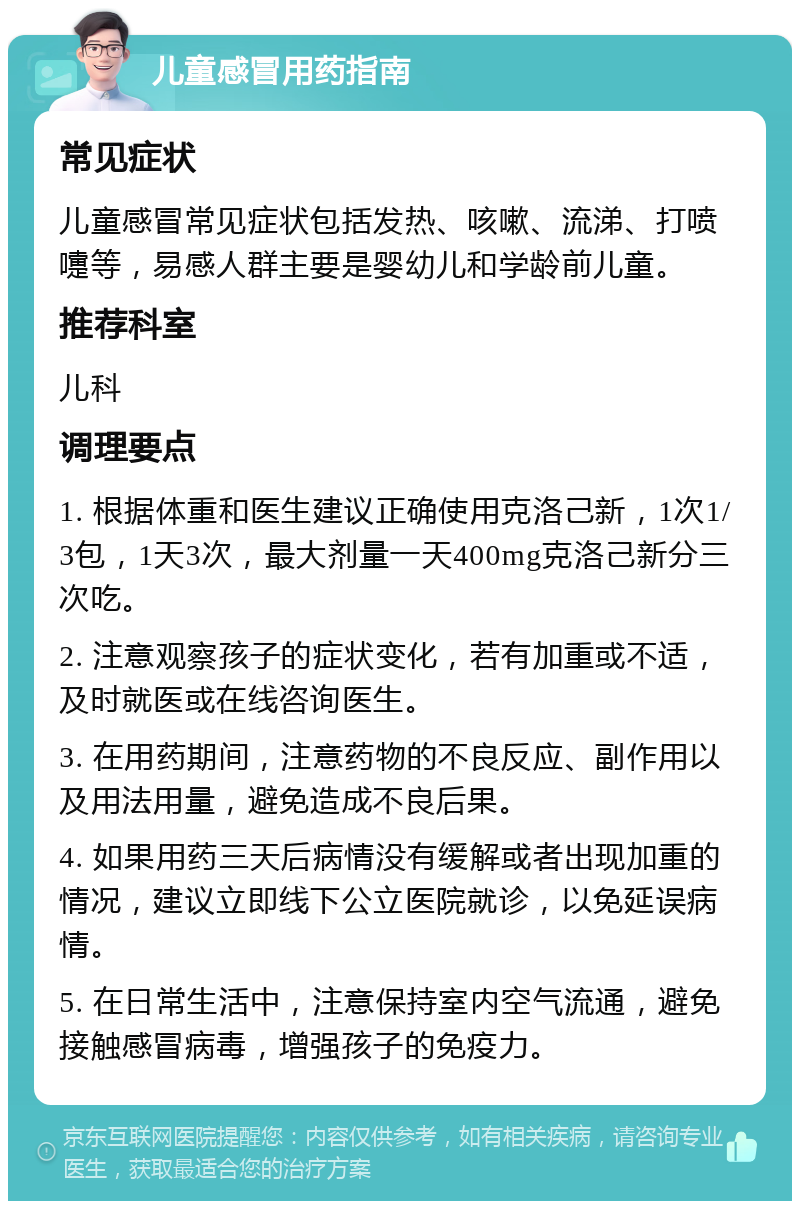 儿童感冒用药指南 常见症状 儿童感冒常见症状包括发热、咳嗽、流涕、打喷嚏等，易感人群主要是婴幼儿和学龄前儿童。 推荐科室 儿科 调理要点 1. 根据体重和医生建议正确使用克洛己新，1次1/3包，1天3次，最大剂量一天400mg克洛己新分三次吃。 2. 注意观察孩子的症状变化，若有加重或不适，及时就医或在线咨询医生。 3. 在用药期间，注意药物的不良反应、副作用以及用法用量，避免造成不良后果。 4. 如果用药三天后病情没有缓解或者出现加重的情况，建议立即线下公立医院就诊，以免延误病情。 5. 在日常生活中，注意保持室内空气流通，避免接触感冒病毒，增强孩子的免疫力。