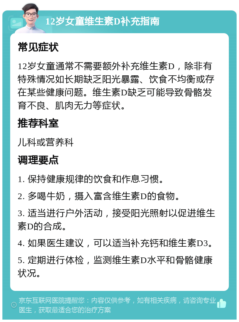 12岁女童维生素D补充指南 常见症状 12岁女童通常不需要额外补充维生素D，除非有特殊情况如长期缺乏阳光暴露、饮食不均衡或存在某些健康问题。维生素D缺乏可能导致骨骼发育不良、肌肉无力等症状。 推荐科室 儿科或营养科 调理要点 1. 保持健康规律的饮食和作息习惯。 2. 多喝牛奶，摄入富含维生素D的食物。 3. 适当进行户外活动，接受阳光照射以促进维生素D的合成。 4. 如果医生建议，可以适当补充钙和维生素D3。 5. 定期进行体检，监测维生素D水平和骨骼健康状况。