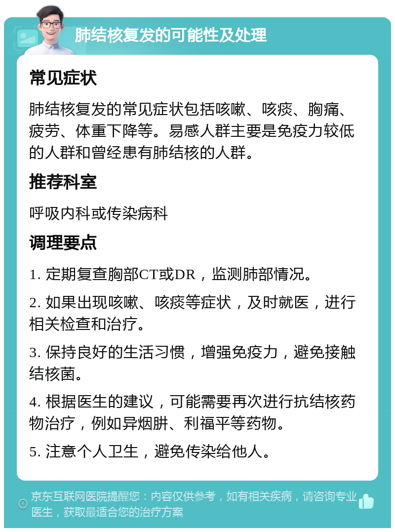 肺结核复发的可能性及处理 常见症状 肺结核复发的常见症状包括咳嗽、咳痰、胸痛、疲劳、体重下降等。易感人群主要是免疫力较低的人群和曾经患有肺结核的人群。 推荐科室 呼吸内科或传染病科 调理要点 1. 定期复查胸部CT或DR，监测肺部情况。 2. 如果出现咳嗽、咳痰等症状，及时就医，进行相关检查和治疗。 3. 保持良好的生活习惯，增强免疫力，避免接触结核菌。 4. 根据医生的建议，可能需要再次进行抗结核药物治疗，例如异烟肼、利福平等药物。 5. 注意个人卫生，避免传染给他人。