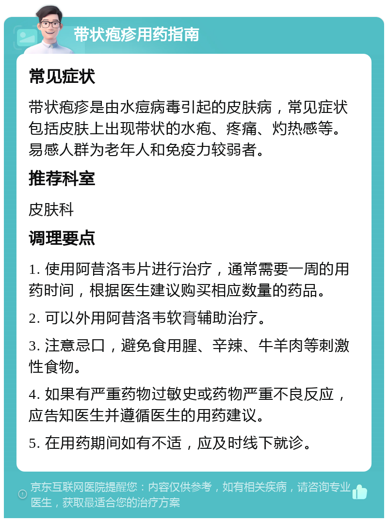 带状疱疹用药指南 常见症状 带状疱疹是由水痘病毒引起的皮肤病，常见症状包括皮肤上出现带状的水疱、疼痛、灼热感等。易感人群为老年人和免疫力较弱者。 推荐科室 皮肤科 调理要点 1. 使用阿昔洛韦片进行治疗，通常需要一周的用药时间，根据医生建议购买相应数量的药品。 2. 可以外用阿昔洛韦软膏辅助治疗。 3. 注意忌口，避免食用腥、辛辣、牛羊肉等刺激性食物。 4. 如果有严重药物过敏史或药物严重不良反应，应告知医生并遵循医生的用药建议。 5. 在用药期间如有不适，应及时线下就诊。