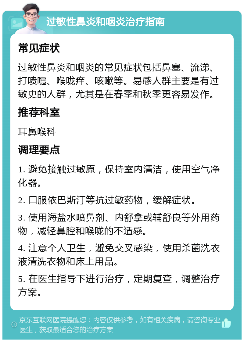 过敏性鼻炎和咽炎治疗指南 常见症状 过敏性鼻炎和咽炎的常见症状包括鼻塞、流涕、打喷嚏、喉咙痒、咳嗽等。易感人群主要是有过敏史的人群，尤其是在春季和秋季更容易发作。 推荐科室 耳鼻喉科 调理要点 1. 避免接触过敏原，保持室内清洁，使用空气净化器。 2. 口服依巴斯汀等抗过敏药物，缓解症状。 3. 使用海盐水喷鼻剂、内舒拿或辅舒良等外用药物，减轻鼻腔和喉咙的不适感。 4. 注意个人卫生，避免交叉感染，使用杀菌洗衣液清洗衣物和床上用品。 5. 在医生指导下进行治疗，定期复查，调整治疗方案。