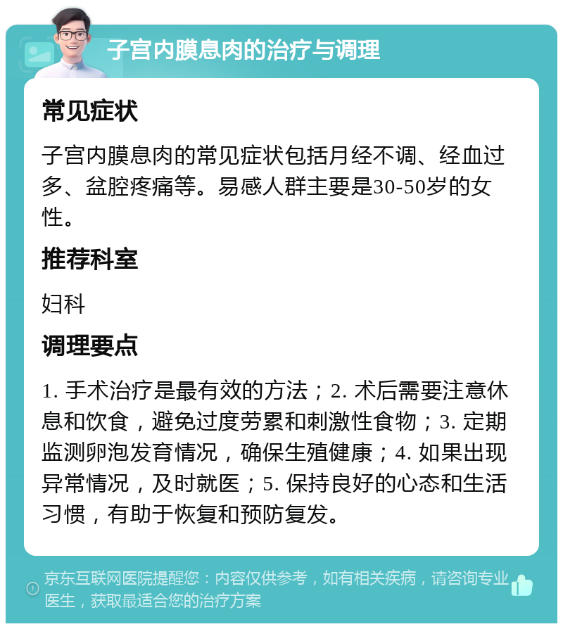 子宫内膜息肉的治疗与调理 常见症状 子宫内膜息肉的常见症状包括月经不调、经血过多、盆腔疼痛等。易感人群主要是30-50岁的女性。 推荐科室 妇科 调理要点 1. 手术治疗是最有效的方法；2. 术后需要注意休息和饮食，避免过度劳累和刺激性食物；3. 定期监测卵泡发育情况，确保生殖健康；4. 如果出现异常情况，及时就医；5. 保持良好的心态和生活习惯，有助于恢复和预防复发。