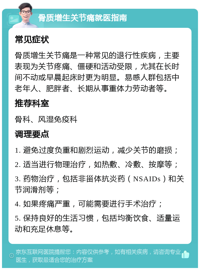 骨质增生关节痛就医指南 常见症状 骨质增生关节痛是一种常见的退行性疾病，主要表现为关节疼痛、僵硬和活动受限，尤其在长时间不动或早晨起床时更为明显。易感人群包括中老年人、肥胖者、长期从事重体力劳动者等。 推荐科室 骨科、风湿免疫科 调理要点 1. 避免过度负重和剧烈运动，减少关节的磨损； 2. 适当进行物理治疗，如热敷、冷敷、按摩等； 3. 药物治疗，包括非甾体抗炎药（NSAIDs）和关节润滑剂等； 4. 如果疼痛严重，可能需要进行手术治疗； 5. 保持良好的生活习惯，包括均衡饮食、适量运动和充足休息等。