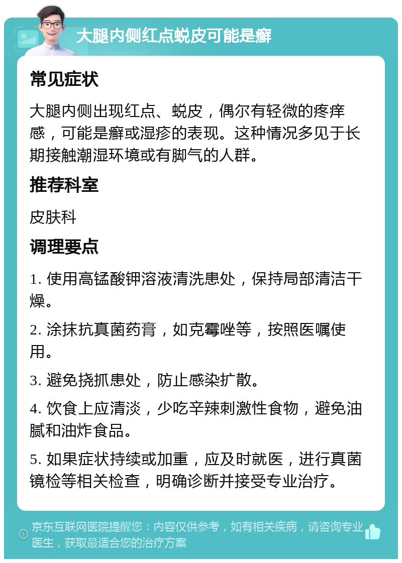 大腿内侧红点蜕皮可能是癣 常见症状 大腿内侧出现红点、蜕皮，偶尔有轻微的疼痒感，可能是癣或湿疹的表现。这种情况多见于长期接触潮湿环境或有脚气的人群。 推荐科室 皮肤科 调理要点 1. 使用高锰酸钾溶液清洗患处，保持局部清洁干燥。 2. 涂抹抗真菌药膏，如克霉唑等，按照医嘱使用。 3. 避免挠抓患处，防止感染扩散。 4. 饮食上应清淡，少吃辛辣刺激性食物，避免油腻和油炸食品。 5. 如果症状持续或加重，应及时就医，进行真菌镜检等相关检查，明确诊断并接受专业治疗。