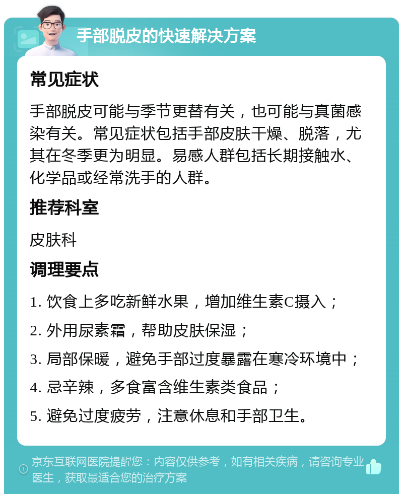 手部脱皮的快速解决方案 常见症状 手部脱皮可能与季节更替有关，也可能与真菌感染有关。常见症状包括手部皮肤干燥、脱落，尤其在冬季更为明显。易感人群包括长期接触水、化学品或经常洗手的人群。 推荐科室 皮肤科 调理要点 1. 饮食上多吃新鲜水果，增加维生素C摄入； 2. 外用尿素霜，帮助皮肤保湿； 3. 局部保暖，避免手部过度暴露在寒冷环境中； 4. 忌辛辣，多食富含维生素类食品； 5. 避免过度疲劳，注意休息和手部卫生。