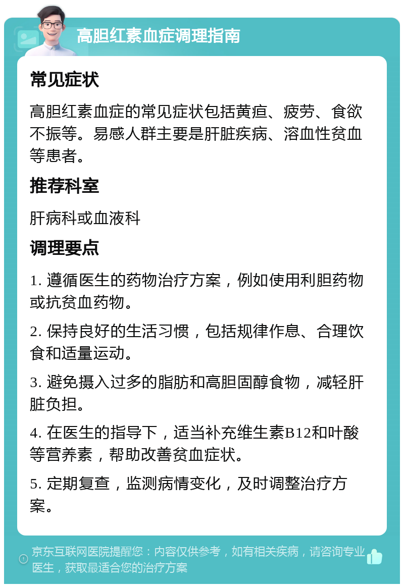 高胆红素血症调理指南 常见症状 高胆红素血症的常见症状包括黄疸、疲劳、食欲不振等。易感人群主要是肝脏疾病、溶血性贫血等患者。 推荐科室 肝病科或血液科 调理要点 1. 遵循医生的药物治疗方案，例如使用利胆药物或抗贫血药物。 2. 保持良好的生活习惯，包括规律作息、合理饮食和适量运动。 3. 避免摄入过多的脂肪和高胆固醇食物，减轻肝脏负担。 4. 在医生的指导下，适当补充维生素B12和叶酸等营养素，帮助改善贫血症状。 5. 定期复查，监测病情变化，及时调整治疗方案。