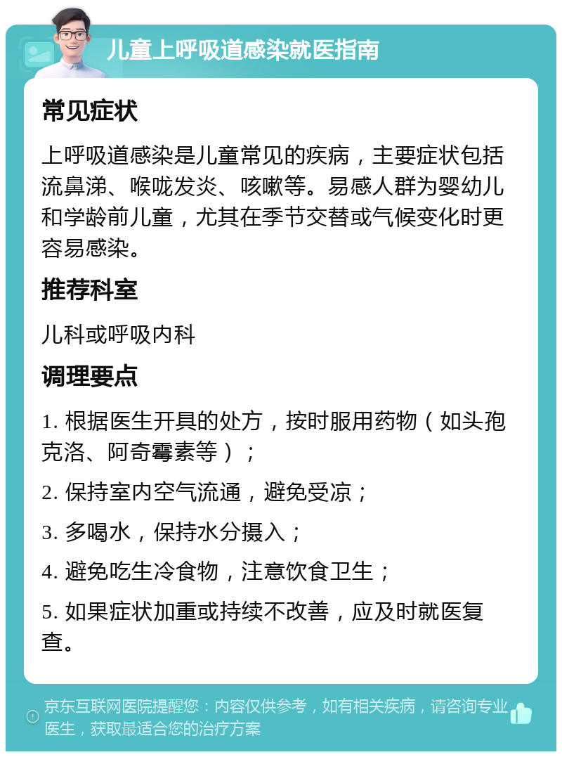 儿童上呼吸道感染就医指南 常见症状 上呼吸道感染是儿童常见的疾病，主要症状包括流鼻涕、喉咙发炎、咳嗽等。易感人群为婴幼儿和学龄前儿童，尤其在季节交替或气候变化时更容易感染。 推荐科室 儿科或呼吸内科 调理要点 1. 根据医生开具的处方，按时服用药物（如头孢克洛、阿奇霉素等）； 2. 保持室内空气流通，避免受凉； 3. 多喝水，保持水分摄入； 4. 避免吃生冷食物，注意饮食卫生； 5. 如果症状加重或持续不改善，应及时就医复查。