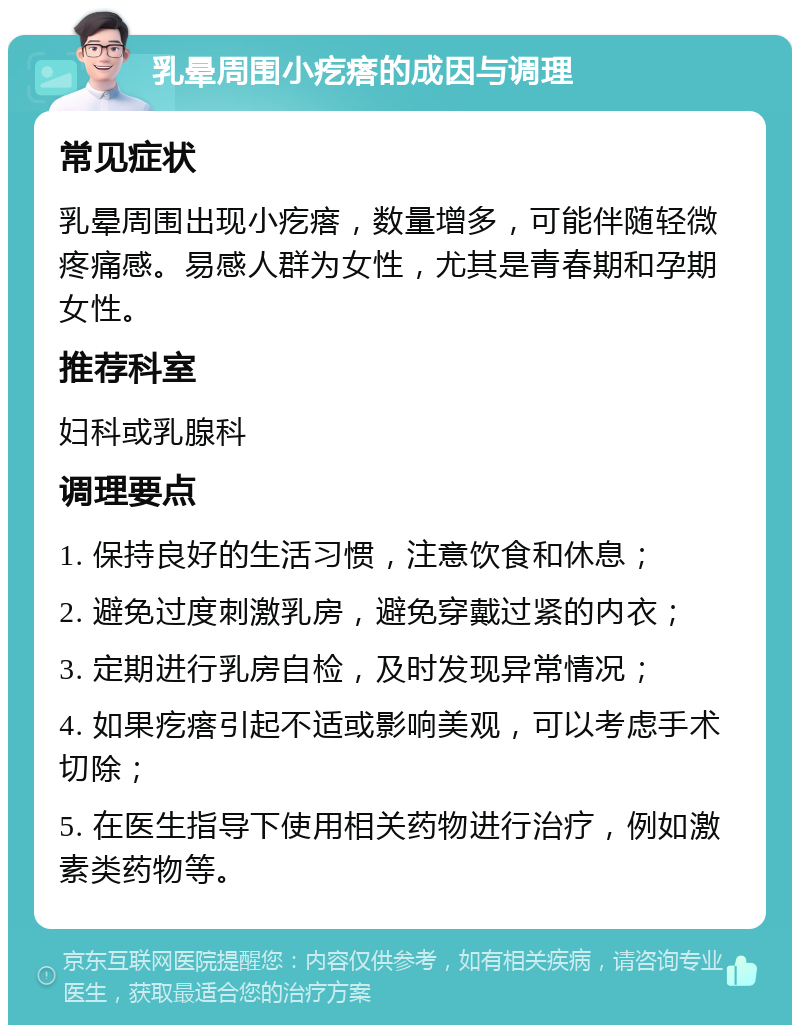 乳晕周围小疙瘩的成因与调理 常见症状 乳晕周围出现小疙瘩，数量增多，可能伴随轻微疼痛感。易感人群为女性，尤其是青春期和孕期女性。 推荐科室 妇科或乳腺科 调理要点 1. 保持良好的生活习惯，注意饮食和休息； 2. 避免过度刺激乳房，避免穿戴过紧的内衣； 3. 定期进行乳房自检，及时发现异常情况； 4. 如果疙瘩引起不适或影响美观，可以考虑手术切除； 5. 在医生指导下使用相关药物进行治疗，例如激素类药物等。