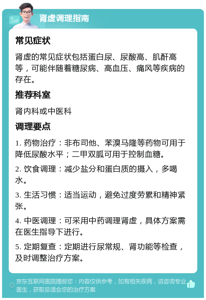 肾虚调理指南 常见症状 肾虚的常见症状包括蛋白尿、尿酸高、肌酐高等，可能伴随着糖尿病、高血压、痛风等疾病的存在。 推荐科室 肾内科或中医科 调理要点 1. 药物治疗：非布司他、苯溴马隆等药物可用于降低尿酸水平；二甲双胍可用于控制血糖。 2. 饮食调理：减少盐分和蛋白质的摄入，多喝水。 3. 生活习惯：适当运动，避免过度劳累和精神紧张。 4. 中医调理：可采用中药调理肾虚，具体方案需在医生指导下进行。 5. 定期复查：定期进行尿常规、肾功能等检查，及时调整治疗方案。