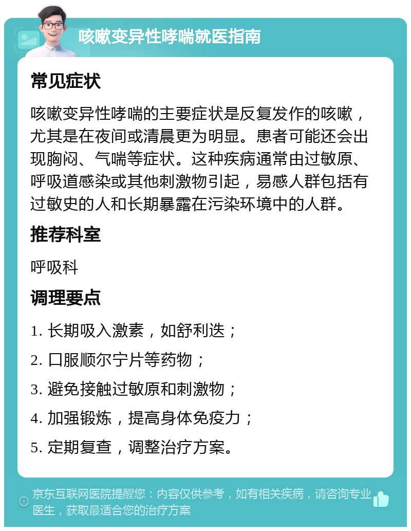 咳嗽变异性哮喘就医指南 常见症状 咳嗽变异性哮喘的主要症状是反复发作的咳嗽，尤其是在夜间或清晨更为明显。患者可能还会出现胸闷、气喘等症状。这种疾病通常由过敏原、呼吸道感染或其他刺激物引起，易感人群包括有过敏史的人和长期暴露在污染环境中的人群。 推荐科室 呼吸科 调理要点 1. 长期吸入激素，如舒利迭； 2. 口服顺尔宁片等药物； 3. 避免接触过敏原和刺激物； 4. 加强锻炼，提高身体免疫力； 5. 定期复查，调整治疗方案。