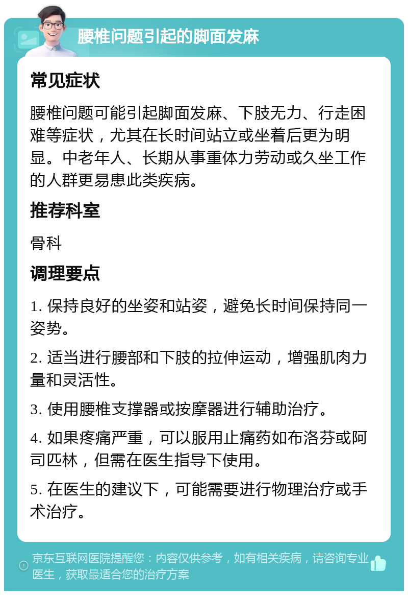 腰椎问题引起的脚面发麻 常见症状 腰椎问题可能引起脚面发麻、下肢无力、行走困难等症状，尤其在长时间站立或坐着后更为明显。中老年人、长期从事重体力劳动或久坐工作的人群更易患此类疾病。 推荐科室 骨科 调理要点 1. 保持良好的坐姿和站姿，避免长时间保持同一姿势。 2. 适当进行腰部和下肢的拉伸运动，增强肌肉力量和灵活性。 3. 使用腰椎支撑器或按摩器进行辅助治疗。 4. 如果疼痛严重，可以服用止痛药如布洛芬或阿司匹林，但需在医生指导下使用。 5. 在医生的建议下，可能需要进行物理治疗或手术治疗。