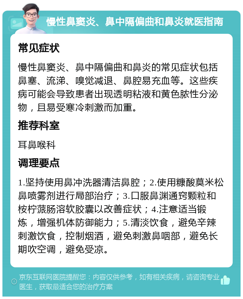 慢性鼻窦炎、鼻中隔偏曲和鼻炎就医指南 常见症状 慢性鼻窦炎、鼻中隔偏曲和鼻炎的常见症状包括鼻塞、流涕、嗅觉减退、鼻腔易充血等。这些疾病可能会导致患者出现透明粘液和黄色脓性分泌物，且易受寒冷刺激而加重。 推荐科室 耳鼻喉科 调理要点 1.坚持使用鼻冲洗器清洁鼻腔；2.使用糠酸莫米松鼻喷雾剂进行局部治疗；3.口服鼻渊通窍颗粒和桉柠蒎肠溶软胶囊以改善症状；4.注意适当锻炼，增强机体防御能力；5.清淡饮食，避免辛辣刺激饮食，控制烟酒，避免刺激鼻咽部，避免长期吹空调，避免受凉。