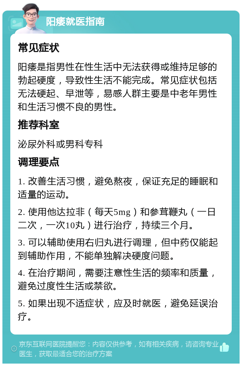 阳痿就医指南 常见症状 阳痿是指男性在性生活中无法获得或维持足够的勃起硬度，导致性生活不能完成。常见症状包括无法硬起、早泄等，易感人群主要是中老年男性和生活习惯不良的男性。 推荐科室 泌尿外科或男科专科 调理要点 1. 改善生活习惯，避免熬夜，保证充足的睡眠和适量的运动。 2. 使用他达拉非（每天5mg）和参茸鞭丸（一日二次，一次10丸）进行治疗，持续三个月。 3. 可以辅助使用右归丸进行调理，但中药仅能起到辅助作用，不能单独解决硬度问题。 4. 在治疗期间，需要注意性生活的频率和质量，避免过度性生活或禁欲。 5. 如果出现不适症状，应及时就医，避免延误治疗。