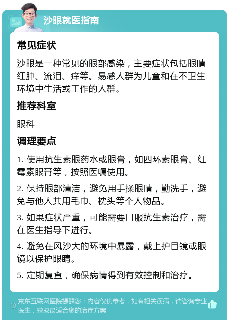 沙眼就医指南 常见症状 沙眼是一种常见的眼部感染，主要症状包括眼睛红肿、流泪、痒等。易感人群为儿童和在不卫生环境中生活或工作的人群。 推荐科室 眼科 调理要点 1. 使用抗生素眼药水或眼膏，如四环素眼膏、红霉素眼膏等，按照医嘱使用。 2. 保持眼部清洁，避免用手揉眼睛，勤洗手，避免与他人共用毛巾、枕头等个人物品。 3. 如果症状严重，可能需要口服抗生素治疗，需在医生指导下进行。 4. 避免在风沙大的环境中暴露，戴上护目镜或眼镜以保护眼睛。 5. 定期复查，确保病情得到有效控制和治疗。