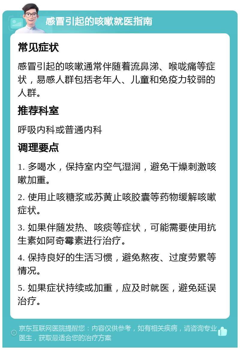 感冒引起的咳嗽就医指南 常见症状 感冒引起的咳嗽通常伴随着流鼻涕、喉咙痛等症状，易感人群包括老年人、儿童和免疫力较弱的人群。 推荐科室 呼吸内科或普通内科 调理要点 1. 多喝水，保持室内空气湿润，避免干燥刺激咳嗽加重。 2. 使用止咳糖浆或苏黄止咳胶囊等药物缓解咳嗽症状。 3. 如果伴随发热、咳痰等症状，可能需要使用抗生素如阿奇霉素进行治疗。 4. 保持良好的生活习惯，避免熬夜、过度劳累等情况。 5. 如果症状持续或加重，应及时就医，避免延误治疗。