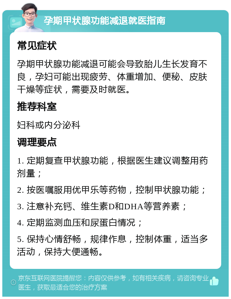 孕期甲状腺功能减退就医指南 常见症状 孕期甲状腺功能减退可能会导致胎儿生长发育不良，孕妇可能出现疲劳、体重增加、便秘、皮肤干燥等症状，需要及时就医。 推荐科室 妇科或内分泌科 调理要点 1. 定期复查甲状腺功能，根据医生建议调整用药剂量； 2. 按医嘱服用优甲乐等药物，控制甲状腺功能； 3. 注意补充钙、维生素D和DHA等营养素； 4. 定期监测血压和尿蛋白情况； 5. 保持心情舒畅，规律作息，控制体重，适当多活动，保持大便通畅。