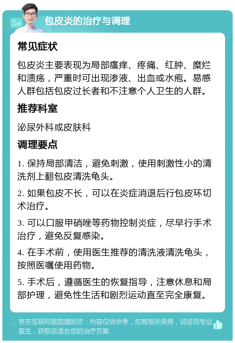 包皮炎的治疗与调理 常见症状 包皮炎主要表现为局部瘙痒、疼痛、红肿、糜烂和溃疡，严重时可出现渗液、出血或水疱。易感人群包括包皮过长者和不注意个人卫生的人群。 推荐科室 泌尿外科或皮肤科 调理要点 1. 保持局部清洁，避免刺激，使用刺激性小的清洗剂上翻包皮清洗龟头。 2. 如果包皮不长，可以在炎症消退后行包皮环切术治疗。 3. 可以口服甲硝唑等药物控制炎症，尽早行手术治疗，避免反复感染。 4. 在手术前，使用医生推荐的清洗液清洗龟头，按照医嘱使用药物。 5. 手术后，遵循医生的恢复指导，注意休息和局部护理，避免性生活和剧烈运动直至完全康复。