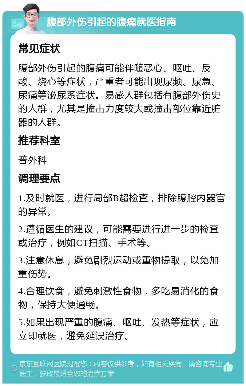 腹部外伤引起的腹痛就医指南 常见症状 腹部外伤引起的腹痛可能伴随恶心、呕吐、反酸、烧心等症状，严重者可能出现尿频、尿急、尿痛等泌尿系症状。易感人群包括有腹部外伤史的人群，尤其是撞击力度较大或撞击部位靠近脏器的人群。 推荐科室 普外科 调理要点 1.及时就医，进行局部B超检查，排除腹腔内器官的异常。 2.遵循医生的建议，可能需要进行进一步的检查或治疗，例如CT扫描、手术等。 3.注意休息，避免剧烈运动或重物提取，以免加重伤势。 4.合理饮食，避免刺激性食物，多吃易消化的食物，保持大便通畅。 5.如果出现严重的腹痛、呕吐、发热等症状，应立即就医，避免延误治疗。