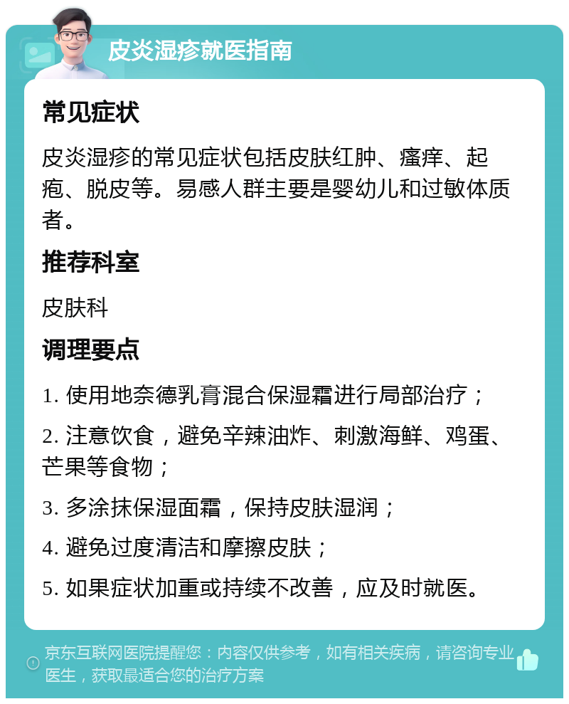 皮炎湿疹就医指南 常见症状 皮炎湿疹的常见症状包括皮肤红肿、瘙痒、起疱、脱皮等。易感人群主要是婴幼儿和过敏体质者。 推荐科室 皮肤科 调理要点 1. 使用地奈德乳膏混合保湿霜进行局部治疗； 2. 注意饮食，避免辛辣油炸、刺激海鲜、鸡蛋、芒果等食物； 3. 多涂抹保湿面霜，保持皮肤湿润； 4. 避免过度清洁和摩擦皮肤； 5. 如果症状加重或持续不改善，应及时就医。