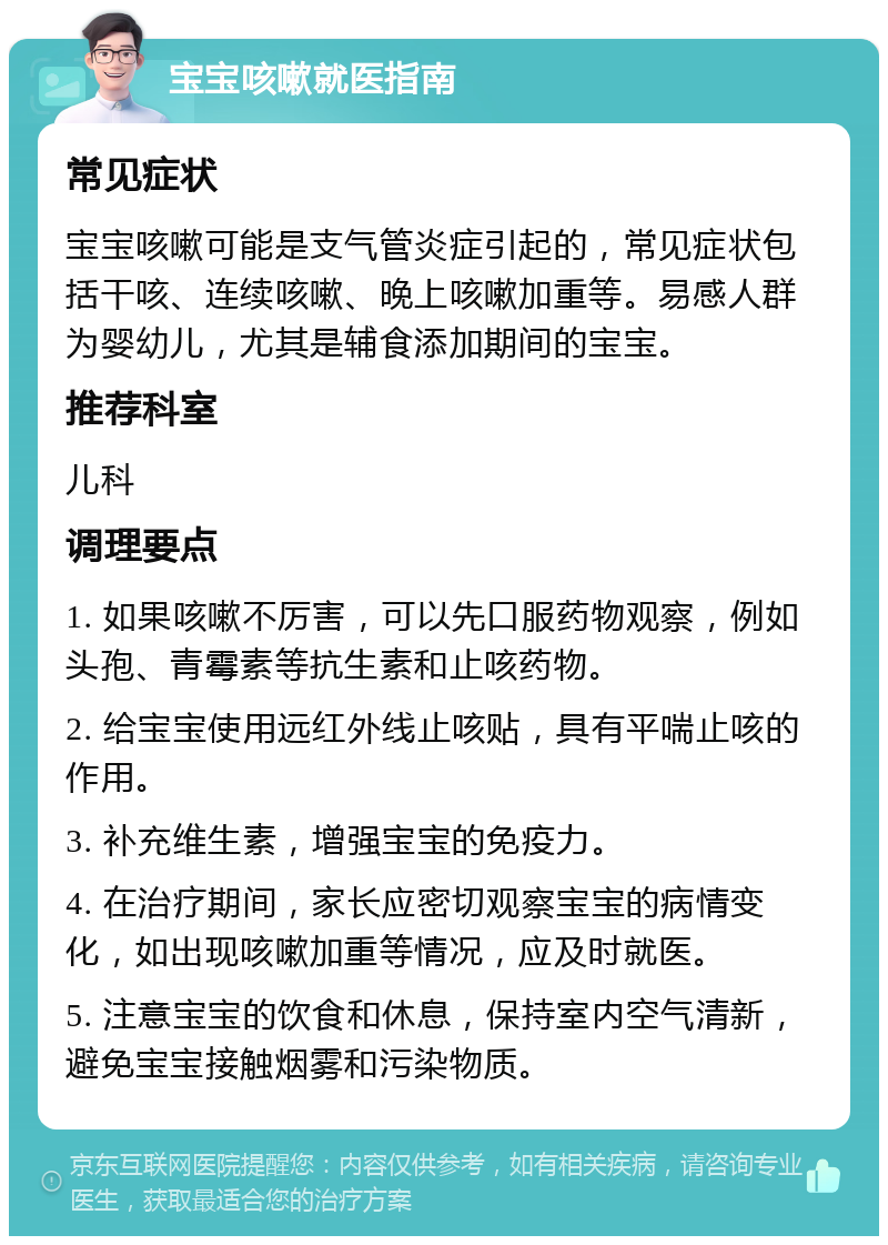 宝宝咳嗽就医指南 常见症状 宝宝咳嗽可能是支气管炎症引起的，常见症状包括干咳、连续咳嗽、晚上咳嗽加重等。易感人群为婴幼儿，尤其是辅食添加期间的宝宝。 推荐科室 儿科 调理要点 1. 如果咳嗽不厉害，可以先口服药物观察，例如头孢、青霉素等抗生素和止咳药物。 2. 给宝宝使用远红外线止咳贴，具有平喘止咳的作用。 3. 补充维生素，增强宝宝的免疫力。 4. 在治疗期间，家长应密切观察宝宝的病情变化，如出现咳嗽加重等情况，应及时就医。 5. 注意宝宝的饮食和休息，保持室内空气清新，避免宝宝接触烟雾和污染物质。