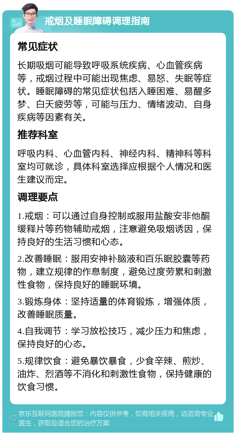 戒烟及睡眠障碍调理指南 常见症状 长期吸烟可能导致呼吸系统疾病、心血管疾病等，戒烟过程中可能出现焦虑、易怒、失眠等症状。睡眠障碍的常见症状包括入睡困难、易醒多梦、白天疲劳等，可能与压力、情绪波动、自身疾病等因素有关。 推荐科室 呼吸内科、心血管内科、神经内科、精神科等科室均可就诊，具体科室选择应根据个人情况和医生建议而定。 调理要点 1.戒烟：可以通过自身控制或服用盐酸安非他酮缓释片等药物辅助戒烟，注意避免吸烟诱因，保持良好的生活习惯和心态。 2.改善睡眠：服用安神补脑液和百乐眠胶囊等药物，建立规律的作息制度，避免过度劳累和刺激性食物，保持良好的睡眠环境。 3.锻炼身体：坚持适量的体育锻炼，增强体质，改善睡眠质量。 4.自我调节：学习放松技巧，减少压力和焦虑，保持良好的心态。 5.规律饮食：避免暴饮暴食，少食辛辣、煎炒、油炸、烈酒等不消化和刺激性食物，保持健康的饮食习惯。