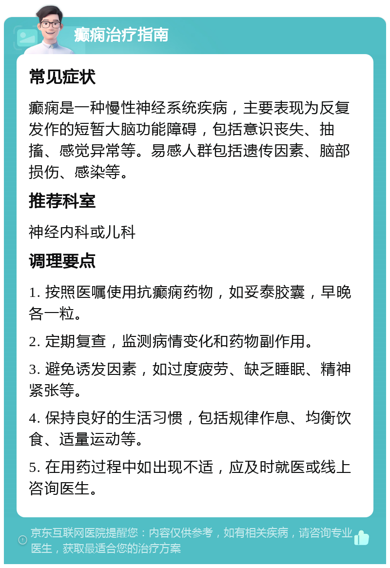 癫痫治疗指南 常见症状 癫痫是一种慢性神经系统疾病，主要表现为反复发作的短暂大脑功能障碍，包括意识丧失、抽搐、感觉异常等。易感人群包括遗传因素、脑部损伤、感染等。 推荐科室 神经内科或儿科 调理要点 1. 按照医嘱使用抗癫痫药物，如妥泰胶囊，早晚各一粒。 2. 定期复查，监测病情变化和药物副作用。 3. 避免诱发因素，如过度疲劳、缺乏睡眠、精神紧张等。 4. 保持良好的生活习惯，包括规律作息、均衡饮食、适量运动等。 5. 在用药过程中如出现不适，应及时就医或线上咨询医生。