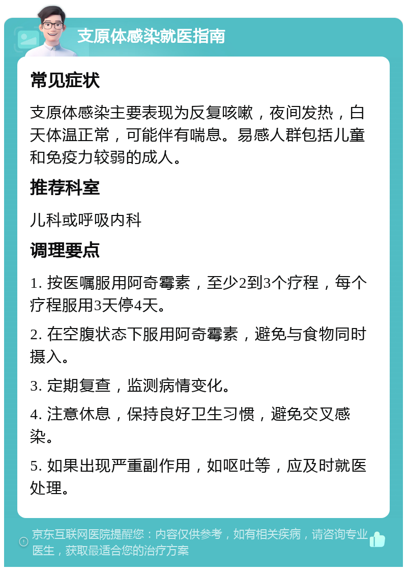 支原体感染就医指南 常见症状 支原体感染主要表现为反复咳嗽，夜间发热，白天体温正常，可能伴有喘息。易感人群包括儿童和免疫力较弱的成人。 推荐科室 儿科或呼吸内科 调理要点 1. 按医嘱服用阿奇霉素，至少2到3个疗程，每个疗程服用3天停4天。 2. 在空腹状态下服用阿奇霉素，避免与食物同时摄入。 3. 定期复查，监测病情变化。 4. 注意休息，保持良好卫生习惯，避免交叉感染。 5. 如果出现严重副作用，如呕吐等，应及时就医处理。