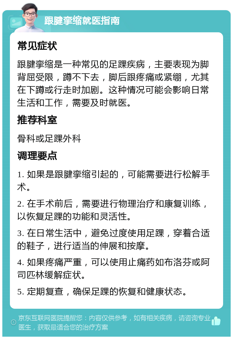 跟腱挛缩就医指南 常见症状 跟腱挛缩是一种常见的足踝疾病，主要表现为脚背屈受限，蹲不下去，脚后跟疼痛或紧绷，尤其在下蹲或行走时加剧。这种情况可能会影响日常生活和工作，需要及时就医。 推荐科室 骨科或足踝外科 调理要点 1. 如果是跟腱挛缩引起的，可能需要进行松解手术。 2. 在手术前后，需要进行物理治疗和康复训练，以恢复足踝的功能和灵活性。 3. 在日常生活中，避免过度使用足踝，穿着合适的鞋子，进行适当的伸展和按摩。 4. 如果疼痛严重，可以使用止痛药如布洛芬或阿司匹林缓解症状。 5. 定期复查，确保足踝的恢复和健康状态。