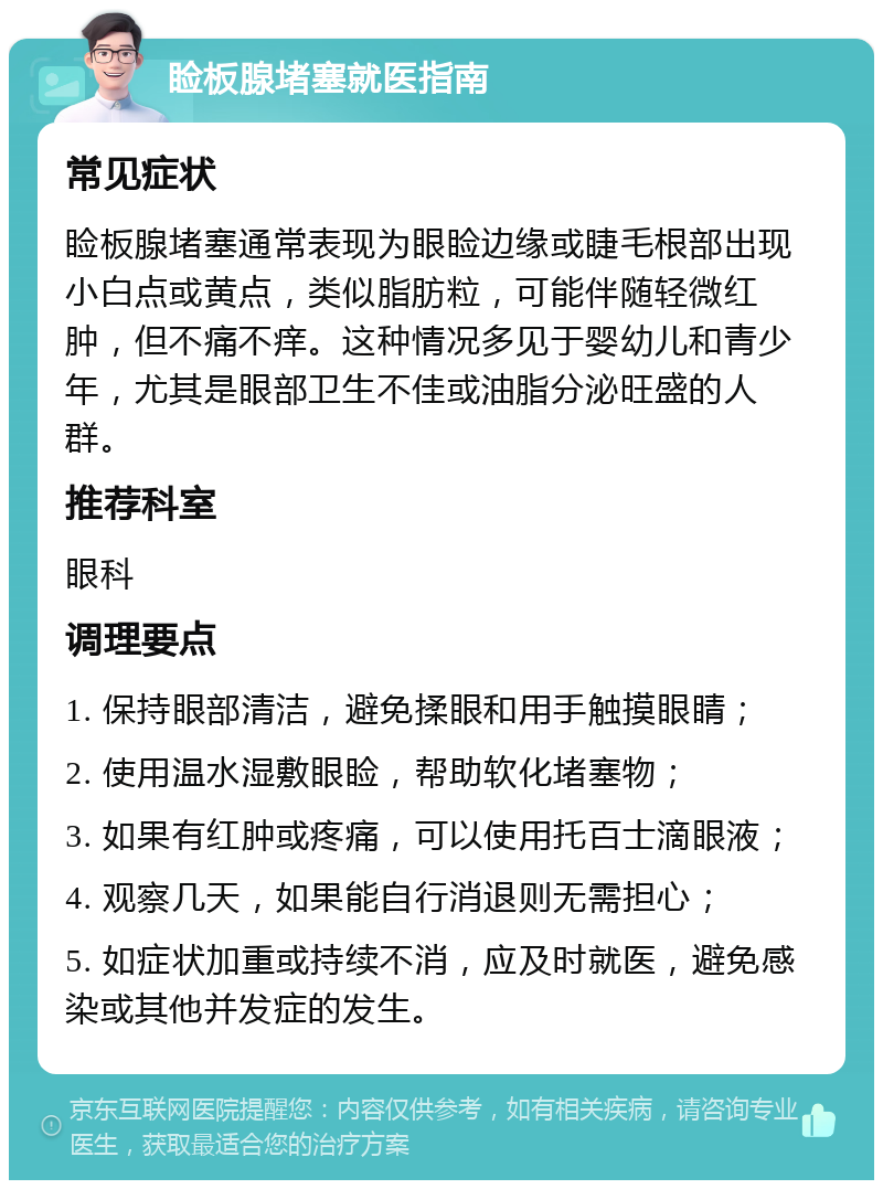 睑板腺堵塞就医指南 常见症状 睑板腺堵塞通常表现为眼睑边缘或睫毛根部出现小白点或黄点，类似脂肪粒，可能伴随轻微红肿，但不痛不痒。这种情况多见于婴幼儿和青少年，尤其是眼部卫生不佳或油脂分泌旺盛的人群。 推荐科室 眼科 调理要点 1. 保持眼部清洁，避免揉眼和用手触摸眼睛； 2. 使用温水湿敷眼睑，帮助软化堵塞物； 3. 如果有红肿或疼痛，可以使用托百士滴眼液； 4. 观察几天，如果能自行消退则无需担心； 5. 如症状加重或持续不消，应及时就医，避免感染或其他并发症的发生。