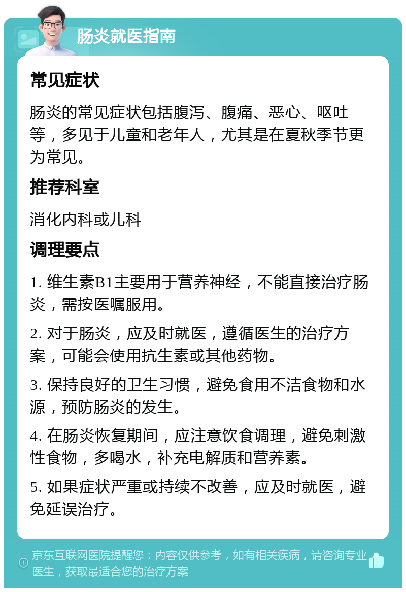 肠炎就医指南 常见症状 肠炎的常见症状包括腹泻、腹痛、恶心、呕吐等，多见于儿童和老年人，尤其是在夏秋季节更为常见。 推荐科室 消化内科或儿科 调理要点 1. 维生素B1主要用于营养神经，不能直接治疗肠炎，需按医嘱服用。 2. 对于肠炎，应及时就医，遵循医生的治疗方案，可能会使用抗生素或其他药物。 3. 保持良好的卫生习惯，避免食用不洁食物和水源，预防肠炎的发生。 4. 在肠炎恢复期间，应注意饮食调理，避免刺激性食物，多喝水，补充电解质和营养素。 5. 如果症状严重或持续不改善，应及时就医，避免延误治疗。