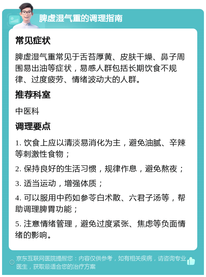 脾虚湿气重的调理指南 常见症状 脾虚湿气重常见于舌苔厚黄、皮肤干燥、鼻子周围易出油等症状，易感人群包括长期饮食不规律、过度疲劳、情绪波动大的人群。 推荐科室 中医科 调理要点 1. 饮食上应以清淡易消化为主，避免油腻、辛辣等刺激性食物； 2. 保持良好的生活习惯，规律作息，避免熬夜； 3. 适当运动，增强体质； 4. 可以服用中药如参苓白术散、六君子汤等，帮助调理脾胃功能； 5. 注意情绪管理，避免过度紧张、焦虑等负面情绪的影响。