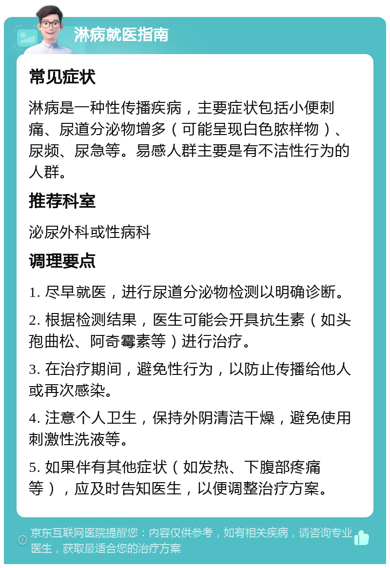 淋病就医指南 常见症状 淋病是一种性传播疾病，主要症状包括小便刺痛、尿道分泌物增多（可能呈现白色脓样物）、尿频、尿急等。易感人群主要是有不洁性行为的人群。 推荐科室 泌尿外科或性病科 调理要点 1. 尽早就医，进行尿道分泌物检测以明确诊断。 2. 根据检测结果，医生可能会开具抗生素（如头孢曲松、阿奇霉素等）进行治疗。 3. 在治疗期间，避免性行为，以防止传播给他人或再次感染。 4. 注意个人卫生，保持外阴清洁干燥，避免使用刺激性洗液等。 5. 如果伴有其他症状（如发热、下腹部疼痛等），应及时告知医生，以便调整治疗方案。