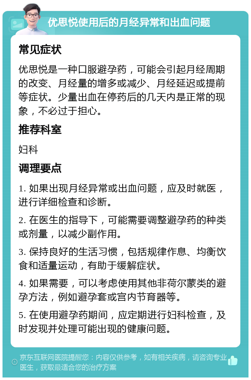 优思悦使用后的月经异常和出血问题 常见症状 优思悦是一种口服避孕药，可能会引起月经周期的改变、月经量的增多或减少、月经延迟或提前等症状。少量出血在停药后的几天内是正常的现象，不必过于担心。 推荐科室 妇科 调理要点 1. 如果出现月经异常或出血问题，应及时就医，进行详细检查和诊断。 2. 在医生的指导下，可能需要调整避孕药的种类或剂量，以减少副作用。 3. 保持良好的生活习惯，包括规律作息、均衡饮食和适量运动，有助于缓解症状。 4. 如果需要，可以考虑使用其他非荷尔蒙类的避孕方法，例如避孕套或宫内节育器等。 5. 在使用避孕药期间，应定期进行妇科检查，及时发现并处理可能出现的健康问题。