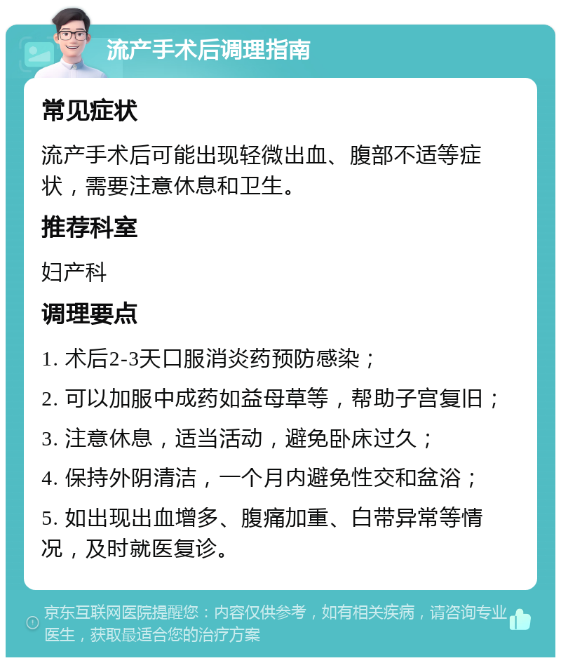 流产手术后调理指南 常见症状 流产手术后可能出现轻微出血、腹部不适等症状，需要注意休息和卫生。 推荐科室 妇产科 调理要点 1. 术后2-3天口服消炎药预防感染； 2. 可以加服中成药如益母草等，帮助子宫复旧； 3. 注意休息，适当活动，避免卧床过久； 4. 保持外阴清洁，一个月内避免性交和盆浴； 5. 如出现出血增多、腹痛加重、白带异常等情况，及时就医复诊。