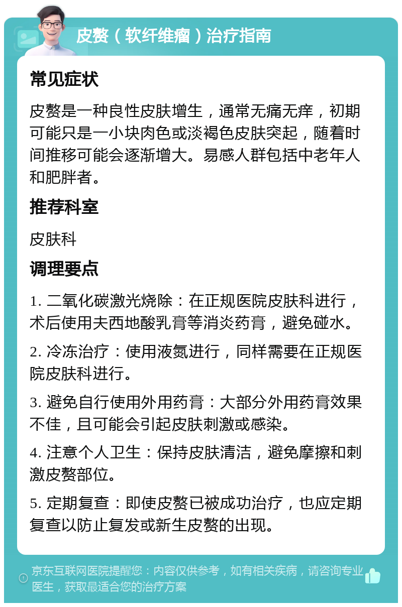 皮赘（软纤维瘤）治疗指南 常见症状 皮赘是一种良性皮肤增生，通常无痛无痒，初期可能只是一小块肉色或淡褐色皮肤突起，随着时间推移可能会逐渐增大。易感人群包括中老年人和肥胖者。 推荐科室 皮肤科 调理要点 1. 二氧化碳激光烧除：在正规医院皮肤科进行，术后使用夫西地酸乳膏等消炎药膏，避免碰水。 2. 冷冻治疗：使用液氮进行，同样需要在正规医院皮肤科进行。 3. 避免自行使用外用药膏：大部分外用药膏效果不佳，且可能会引起皮肤刺激或感染。 4. 注意个人卫生：保持皮肤清洁，避免摩擦和刺激皮赘部位。 5. 定期复查：即使皮赘已被成功治疗，也应定期复查以防止复发或新生皮赘的出现。