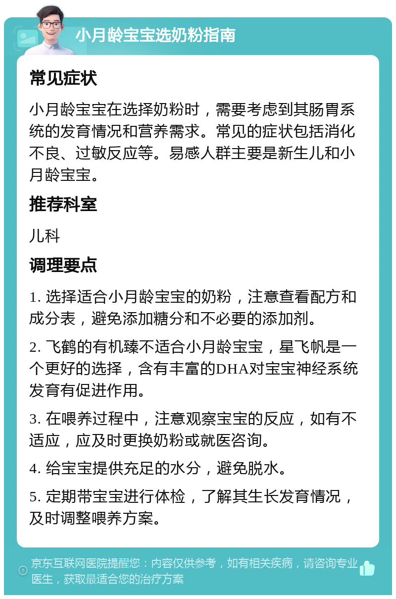 小月龄宝宝选奶粉指南 常见症状 小月龄宝宝在选择奶粉时，需要考虑到其肠胃系统的发育情况和营养需求。常见的症状包括消化不良、过敏反应等。易感人群主要是新生儿和小月龄宝宝。 推荐科室 儿科 调理要点 1. 选择适合小月龄宝宝的奶粉，注意查看配方和成分表，避免添加糖分和不必要的添加剂。 2. 飞鹤的有机臻不适合小月龄宝宝，星飞帆是一个更好的选择，含有丰富的DHA对宝宝神经系统发育有促进作用。 3. 在喂养过程中，注意观察宝宝的反应，如有不适应，应及时更换奶粉或就医咨询。 4. 给宝宝提供充足的水分，避免脱水。 5. 定期带宝宝进行体检，了解其生长发育情况，及时调整喂养方案。