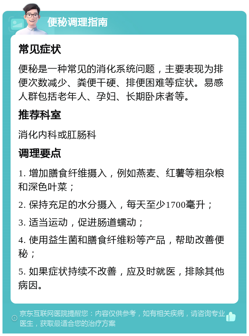 便秘调理指南 常见症状 便秘是一种常见的消化系统问题，主要表现为排便次数减少、粪便干硬、排便困难等症状。易感人群包括老年人、孕妇、长期卧床者等。 推荐科室 消化内科或肛肠科 调理要点 1. 增加膳食纤维摄入，例如燕麦、红薯等粗杂粮和深色叶菜； 2. 保持充足的水分摄入，每天至少1700毫升； 3. 适当运动，促进肠道蠕动； 4. 使用益生菌和膳食纤维粉等产品，帮助改善便秘； 5. 如果症状持续不改善，应及时就医，排除其他病因。