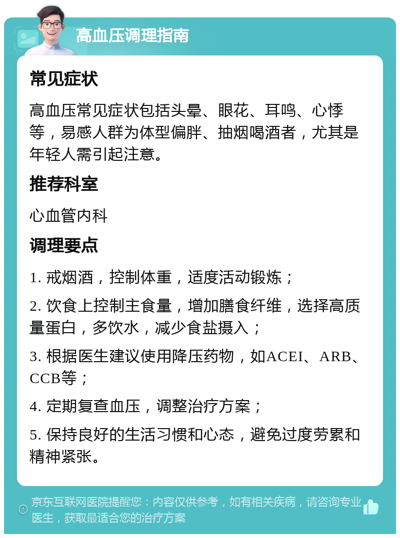 高血压调理指南 常见症状 高血压常见症状包括头晕、眼花、耳鸣、心悸等，易感人群为体型偏胖、抽烟喝酒者，尤其是年轻人需引起注意。 推荐科室 心血管内科 调理要点 1. 戒烟酒，控制体重，适度活动锻炼； 2. 饮食上控制主食量，增加膳食纤维，选择高质量蛋白，多饮水，减少食盐摄入； 3. 根据医生建议使用降压药物，如ACEI、ARB、CCB等； 4. 定期复查血压，调整治疗方案； 5. 保持良好的生活习惯和心态，避免过度劳累和精神紧张。