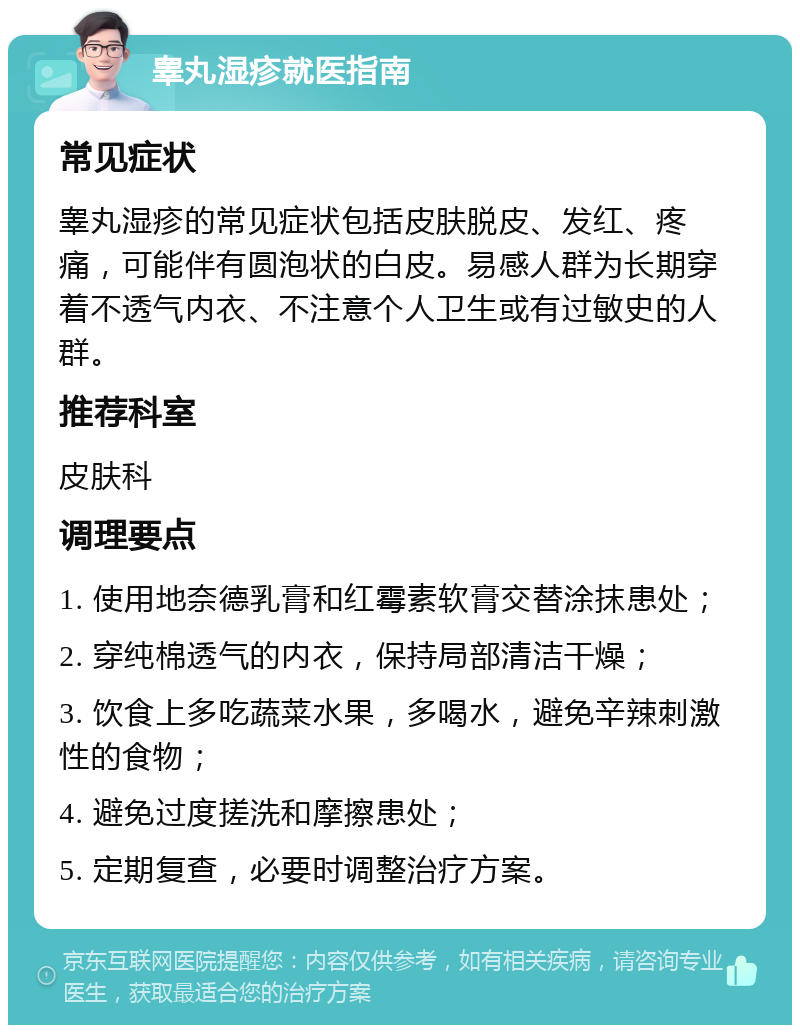 睾丸湿疹就医指南 常见症状 睾丸湿疹的常见症状包括皮肤脱皮、发红、疼痛，可能伴有圆泡状的白皮。易感人群为长期穿着不透气内衣、不注意个人卫生或有过敏史的人群。 推荐科室 皮肤科 调理要点 1. 使用地奈德乳膏和红霉素软膏交替涂抹患处； 2. 穿纯棉透气的内衣，保持局部清洁干燥； 3. 饮食上多吃蔬菜水果，多喝水，避免辛辣刺激性的食物； 4. 避免过度搓洗和摩擦患处； 5. 定期复查，必要时调整治疗方案。