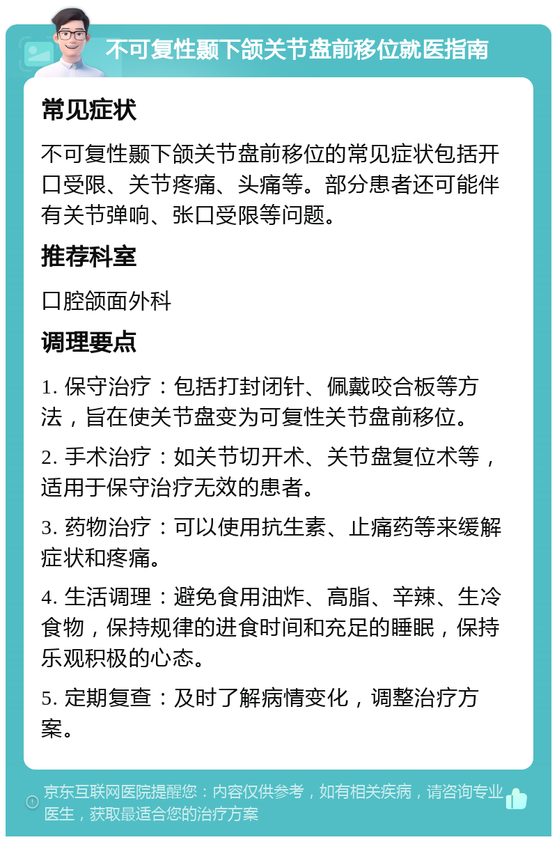 不可复性颞下颌关节盘前移位就医指南 常见症状 不可复性颞下颌关节盘前移位的常见症状包括开口受限、关节疼痛、头痛等。部分患者还可能伴有关节弹响、张口受限等问题。 推荐科室 口腔颌面外科 调理要点 1. 保守治疗：包括打封闭针、佩戴咬合板等方法，旨在使关节盘变为可复性关节盘前移位。 2. 手术治疗：如关节切开术、关节盘复位术等，适用于保守治疗无效的患者。 3. 药物治疗：可以使用抗生素、止痛药等来缓解症状和疼痛。 4. 生活调理：避免食用油炸、高脂、辛辣、生冷食物，保持规律的进食时间和充足的睡眠，保持乐观积极的心态。 5. 定期复查：及时了解病情变化，调整治疗方案。